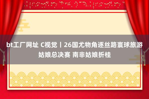bt工厂网址 C视觉丨26国尤物角逐丝路寰球旅游姑娘总决赛 南非姑娘折桂