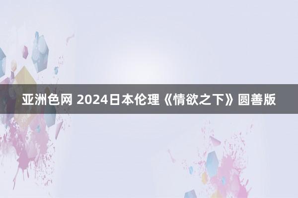 亚洲色网 2024日本伦理《情欲之下》圆善版