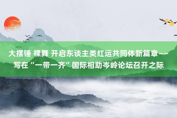 大摆锤 裸舞 开启东谈主类红运共同体新篇章——写在“一带一齐”国际相助岑岭论坛召开之际