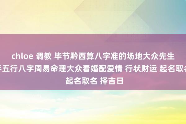 chloe 调教 毕节黔西算八字准的场地大众先生师父妙手五行八字周易命理大众看婚配爱情 行状财运 起名取名 择吉日