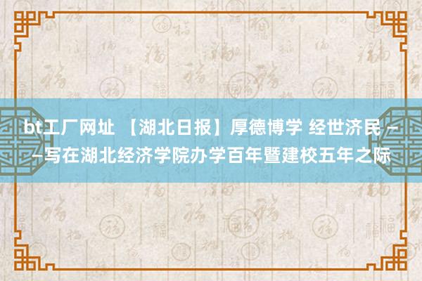 bt工厂网址 【湖北日报】厚德博学 经世济民 ——写在湖北经济学院办学百年暨建校五年之际