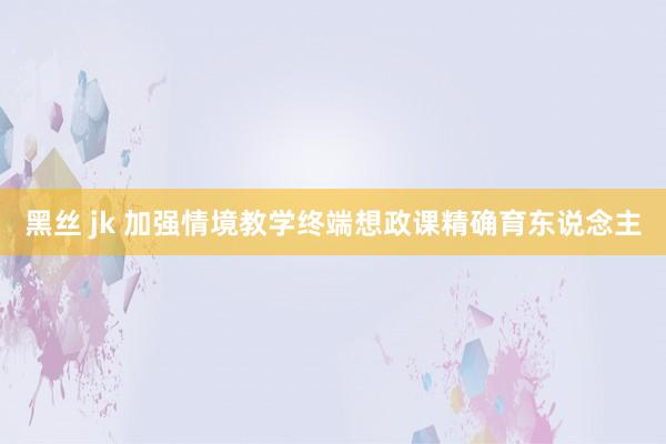 黑丝 jk 加强情境教学终端想政课精确育东说念主
