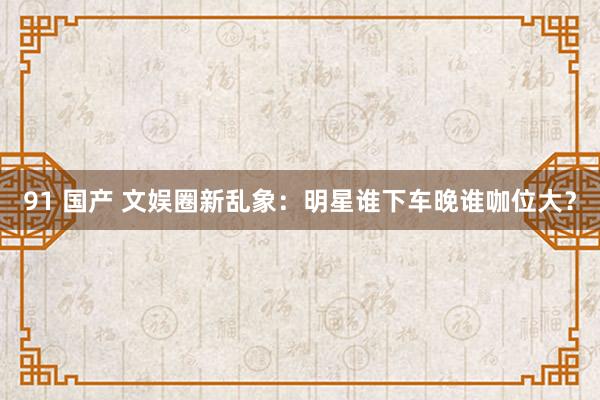 91 国产 文娱圈新乱象：明星谁下车晚谁咖位大？