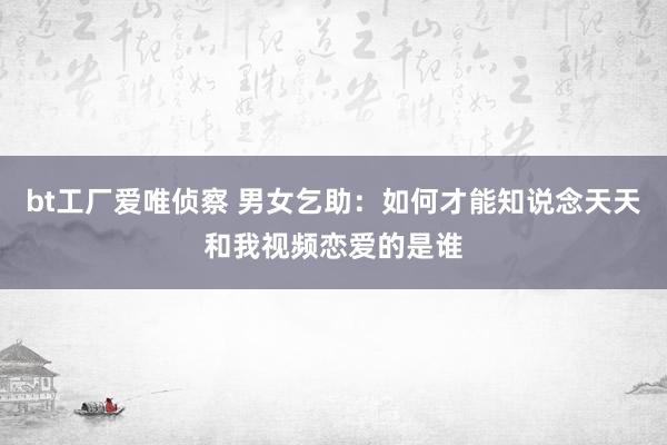 bt工厂爱唯侦察 男女乞助：如何才能知说念天天和我视频恋爱的是谁