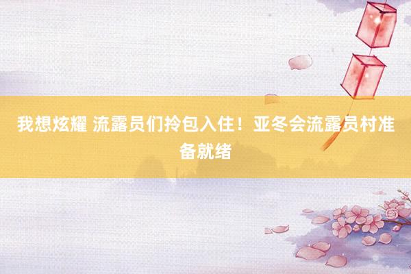 我想炫耀 流露员们拎包入住！亚冬会流露员村准备就绪