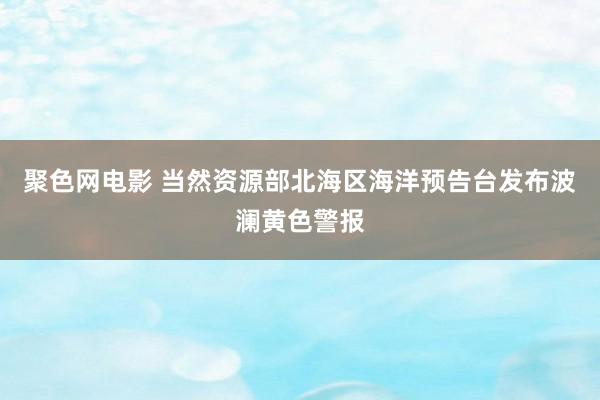 聚色网电影 当然资源部北海区海洋预告台发布波澜黄色警报