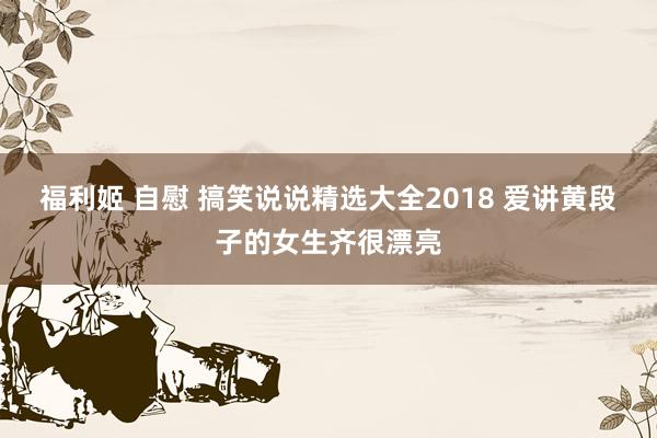 福利姬 自慰 搞笑说说精选大全2018 爱讲黄段子的女生齐很漂亮