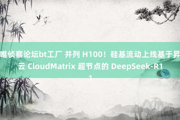 爱唯侦察论坛bt工厂 并列 H100！硅基流动上线基于昇腾云 CloudMatrix 超节点的 DeepSeek-R1
