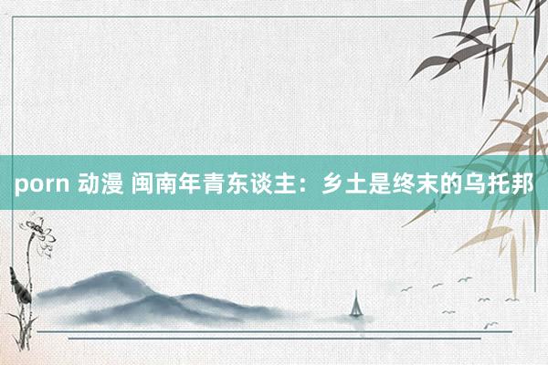 porn 动漫 闽南年青东谈主：乡土是终末的乌托邦