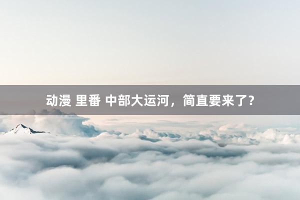 动漫 里番 中部大运河，简直要来了？