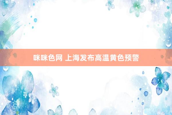 咪咪色网 上海发布高温黄色预警