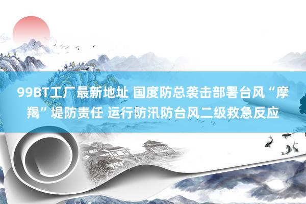 99BT工厂最新地址 国度防总袭击部署台风“摩羯”堤防责任 运行防汛防台风二级救急反应