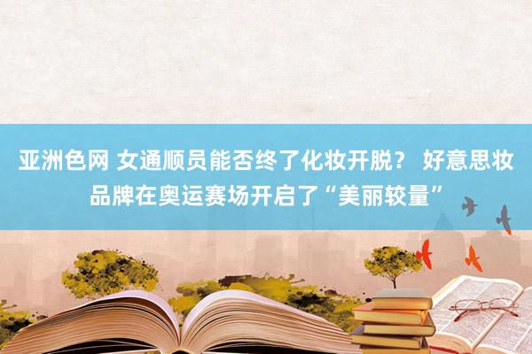 亚洲色网 女通顺员能否终了化妆开脱？ 好意思妆品牌在奥运赛场开启了“美丽较量”