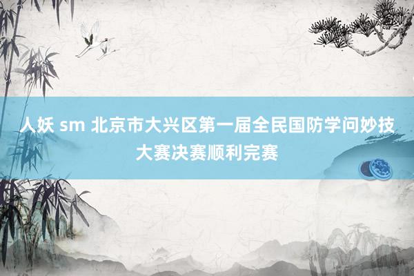 人妖 sm 北京市大兴区第一届全民国防学问妙技大赛决赛顺利完赛