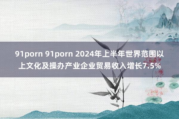 91porn 91porn 2024年上半年世界范围以上文化及操办产业企业贸易收入增长7.5%