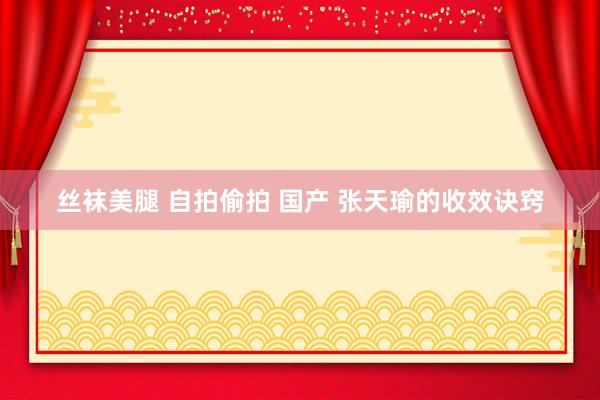 丝袜美腿 自拍偷拍 国产 张天瑜的收效诀窍