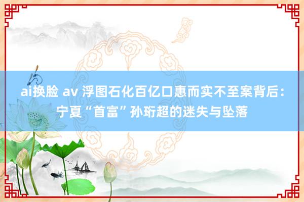 ai换脸 av 浮图石化百亿口惠而实不至案背后：宁夏“首富”孙珩超的迷失与坠落