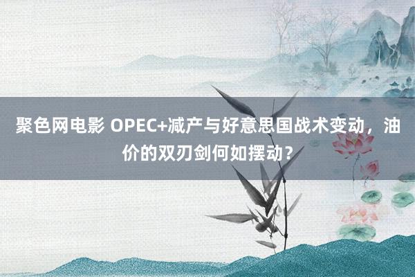 聚色网电影 OPEC+减产与好意思国战术变动，油价的双刃剑何如摆动？