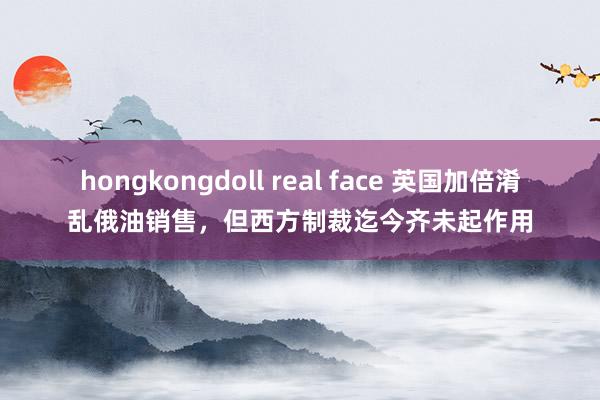 hongkongdoll real face 英国加倍淆乱俄油销售，但西方制裁迄今齐未起作用