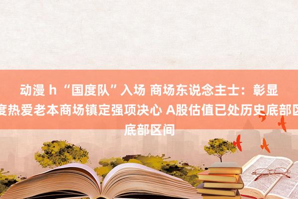 动漫 h “国度队”入场 商场东说念主士：彰显国度热爱老本商场镇定强项决心 A股估值已处历史底部区间