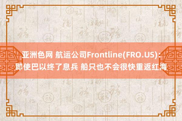 亚洲色网 航运公司Frontline(FRO.US)：即使巴以终了息兵 船只也不会很快重返红海