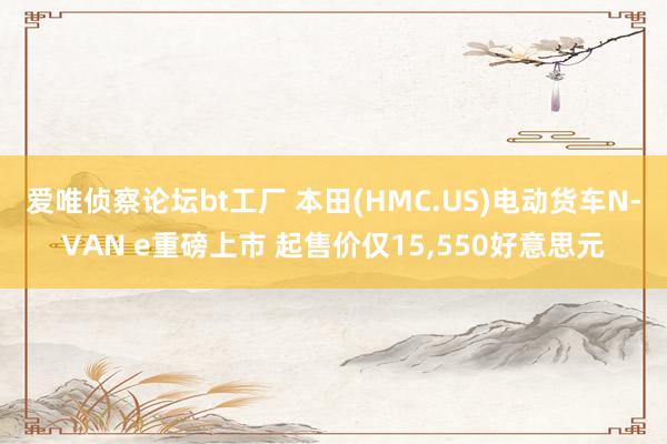 爱唯侦察论坛bt工厂 本田(HMC.US)电动货车N-VAN e重磅上市 起售价仅15，550好意思元