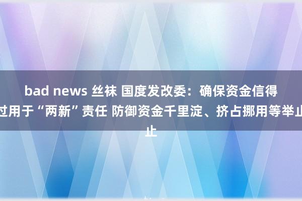 bad news 丝袜 国度发改委：确保资金信得过用于“两新”责任 防御资金千里淀、挤占挪用等举止