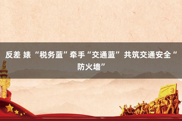 反差 婊 “税务蓝”牵手“交通蓝” 共筑交通安全“防火墙”