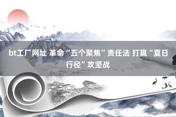 bt工厂网址 革命“五个聚焦”责任法 打赢“夏日行径”攻坚战