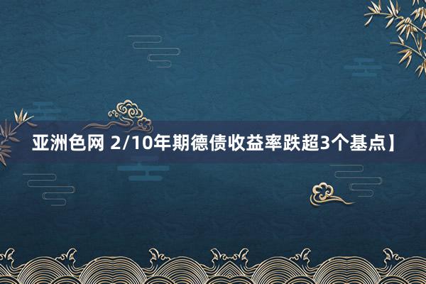 亚洲色网 2/10年期德债收益率跌超3个基点】