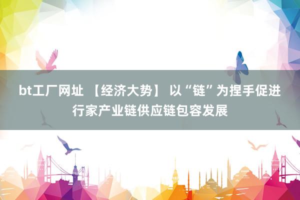 bt工厂网址 【经济大势】 以“链”为捏手促进行家产业链供应链包容发展