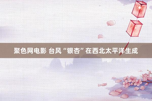 聚色网电影 台风“银杏”在西北太平洋生成