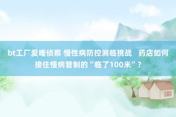 bt工厂爱唯侦察 慢性病防控濒临挑战   药店如何接住慢病管制的“临了100米”？