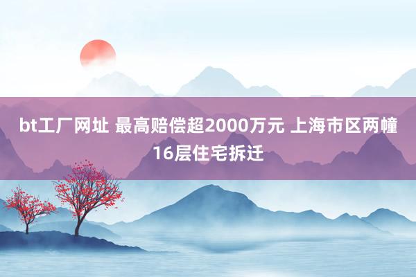 bt工厂网址 最高赔偿超2000万元 上海市区两幢16层住宅拆迁