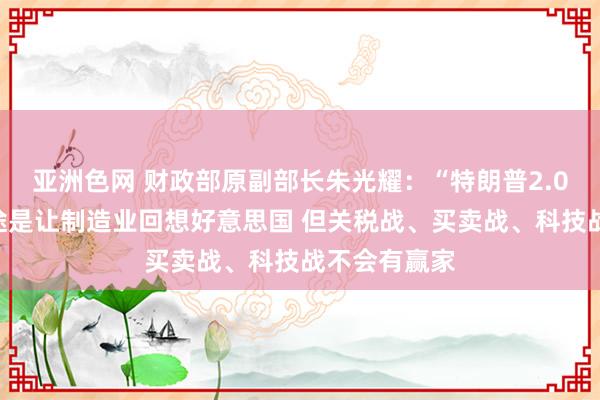 亚洲色网 财政部原副部长朱光耀：“特朗普2.0”的责任旅途是让制造业回想好意思国 但关税战、买卖战、科技战不会有赢家