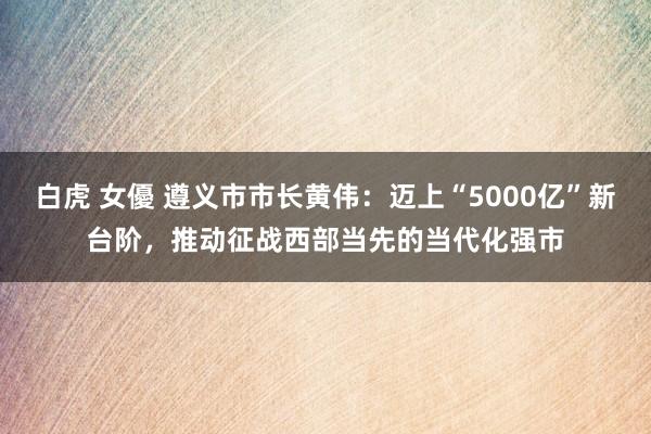白虎 女優 遵义市市长黄伟：迈上“5000亿”新台阶，推动征战西部当先的当代化强市