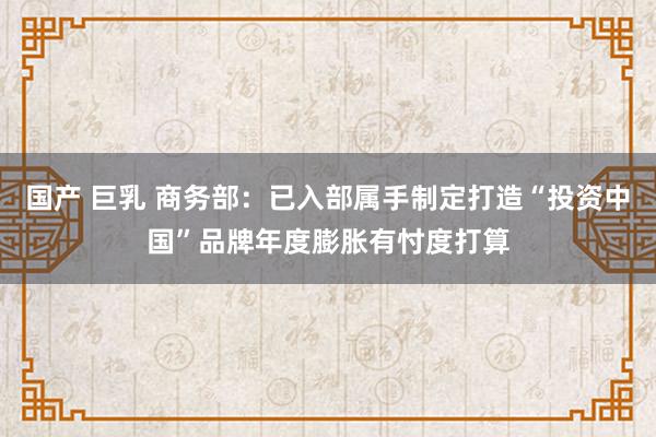 国产 巨乳 商务部：已入部属手制定打造“投资中国”品牌年度膨胀有忖度打算