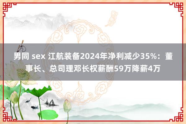 男同 sex 江航装备2024年净利减少35%：董事长、总司理邓长权薪酬59万降薪4万