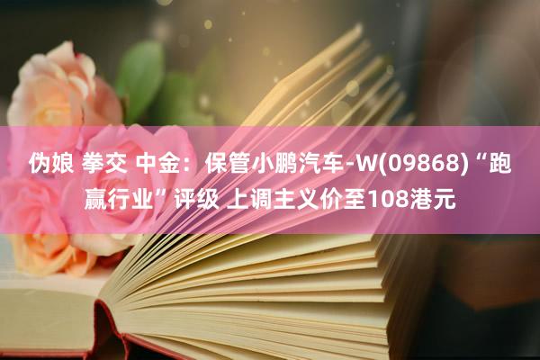 伪娘 拳交 中金：保管小鹏汽车-W(09868)“跑赢行业”评级 上调主义价至108港元