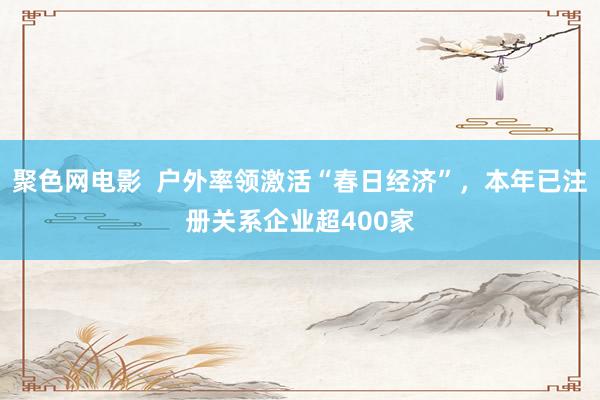 聚色网电影  户外率领激活“春日经济”，本年已注册关系企业超400家