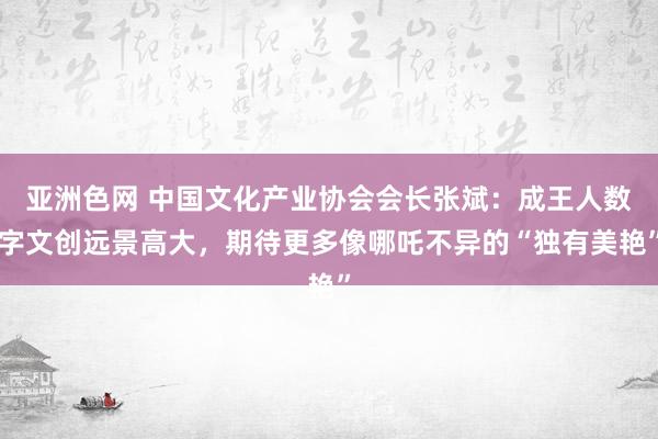 亚洲色网 中国文化产业协会会长张斌：成王人数字文创远景高大，期待更多像哪吒不异的“独有美艳”