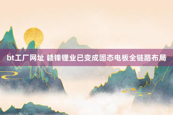 bt工厂网址 赣锋锂业已变成固态电板全链路布局